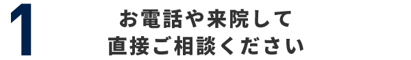 1 お電話や来院して直接ご相談ください